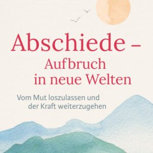 Abschiede – Aufbruch in neue Welten: Vom Mut loszulassen und der Kraft weiterzugehen