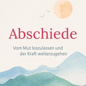 Abschiede: Vom Mut loszulassen und der Kraft weiterzugehen